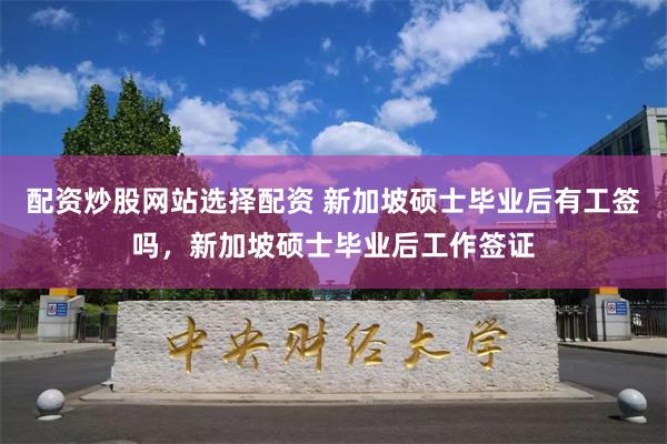 配资炒股网站选择配资 新加坡硕士毕业后有工签吗，新加坡硕士毕业后工作签证