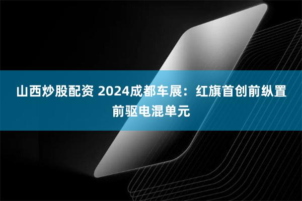 山西炒股配资 2024成都车展：红旗首创前纵置前驱电混单元