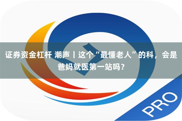 证券资金杠杆 潮声丨这个“最懂老人”的科，会是爸妈就医第一站吗？