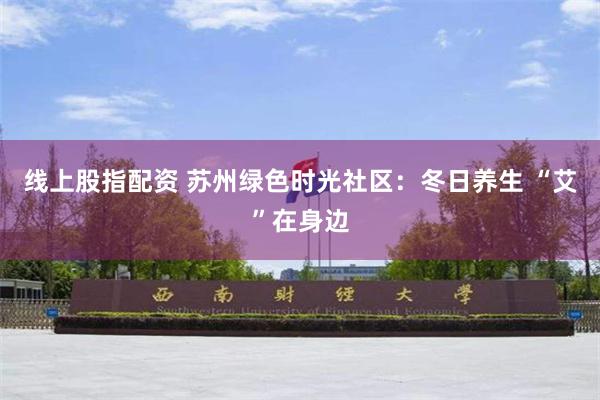 线上股指配资 苏州绿色时光社区：冬日养生 “艾”在身边