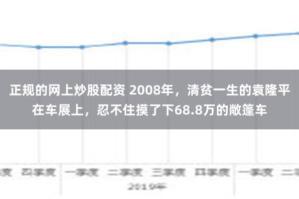 正规的网上炒股配资 2008年，清贫一生的袁隆平在车展上，忍不住摸了下68.8万的敞篷车