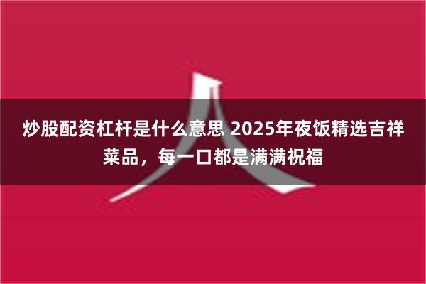 炒股配资杠杆是什么意思 2025年夜饭精选吉祥菜品，每一口都是满满祝福