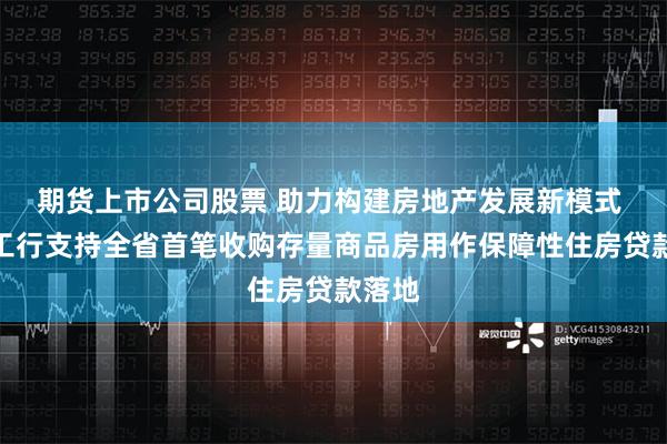 期货上市公司股票 助力构建房地产发展新模式 山东工行支持全省首笔收购存量商品房用作保障性住房贷款落地