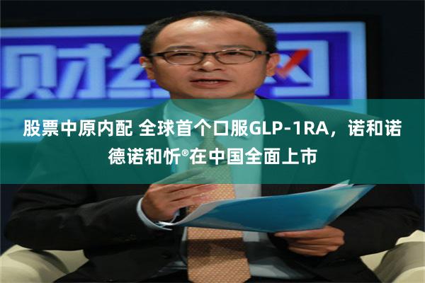 股票中原内配 全球首个口服GLP-1RA，诺和诺德诺和忻®在中国全面上市