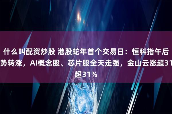 什么叫配资炒股 港股蛇年首个交易日：恒科指午后强势转涨，AI概念股、芯片股全天走强，金山云涨超31%