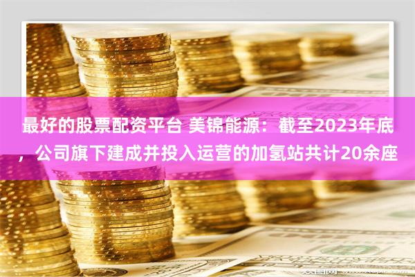 最好的股票配资平台 美锦能源：截至2023年底，公司旗下建成并投入运营的加氢站共计20余座