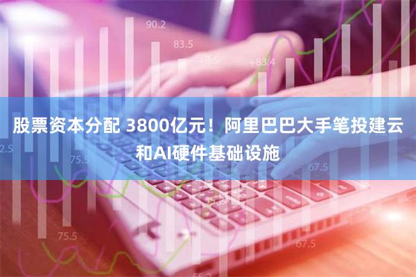 股票资本分配 3800亿元！阿里巴巴大手笔投建云和AI硬件基础设施