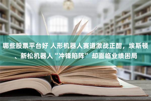 哪些股票平台好 人形机器人赛道激战正酣，埃斯顿、新松机器人“冲锋陷阵” 却面临业绩困局